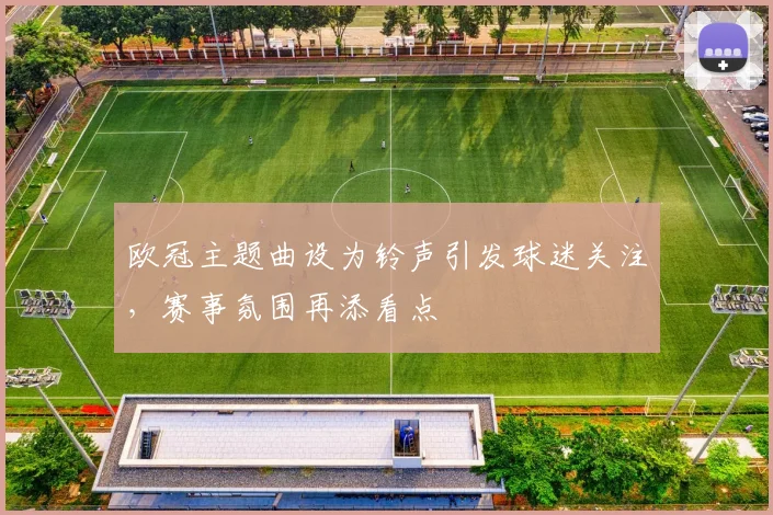 欧冠主题曲设为铃声引发球迷关注，赛事氛围再添看点
