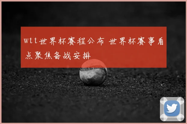wtt世界杯赛程公布 世界杯赛事看点聚焦备战安排