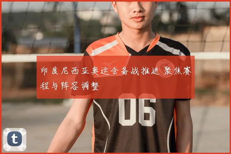 印度尼西亚奥运会备战推进 聚焦赛程与阵容调整