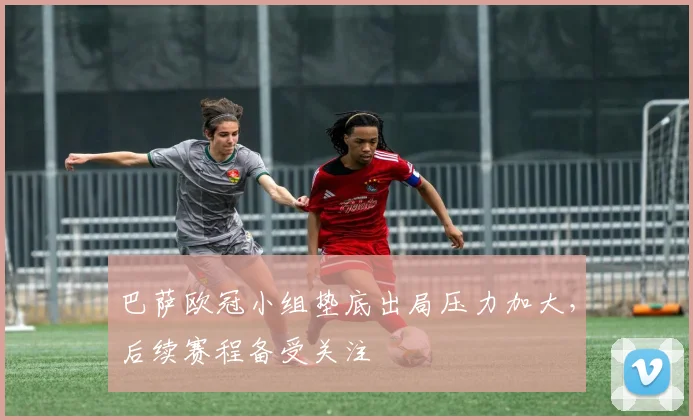 巴萨欧冠小组垫底出局压力加大，后续赛程备受关注